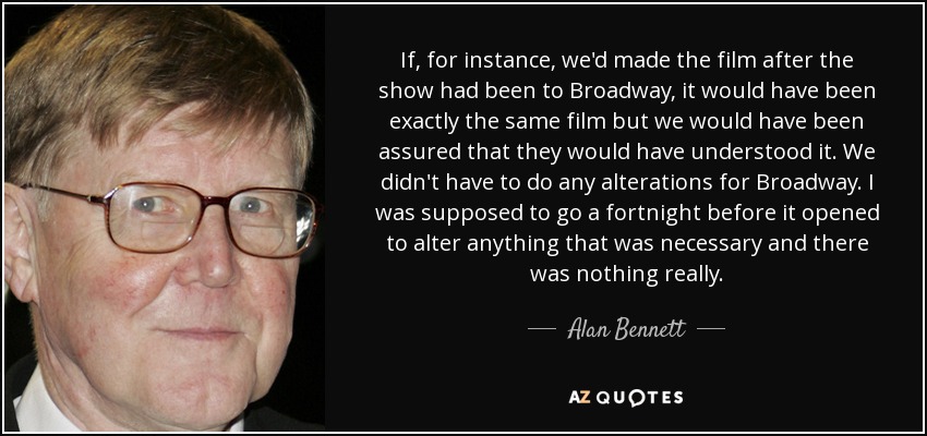 If, for instance, we'd made the film after the show had been to Broadway, it would have been exactly the same film but we would have been assured that they would have understood it. We didn't have to do any alterations for Broadway. I was supposed to go a fortnight before it opened to alter anything that was necessary and there was nothing really. - Alan Bennett