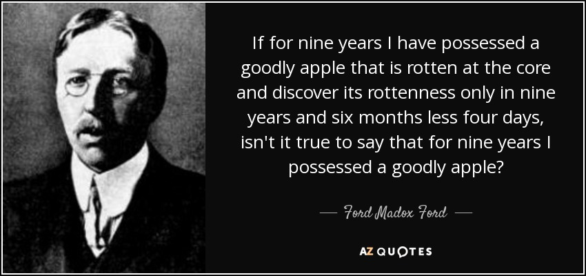 If for nine years I have possessed a goodly apple that is rotten at the core and discover its rottenness only in nine years and six months less four days, isn't it true to say that for nine years I possessed a goodly apple? - Ford Madox Ford