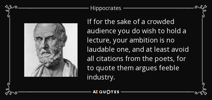 If for the sake of a crowded audience you do wish to hold a lecture, your ambition is no laudable one, and at least avoid all citations from the poets, for to quote them argues feeble industry. - Hippocrates