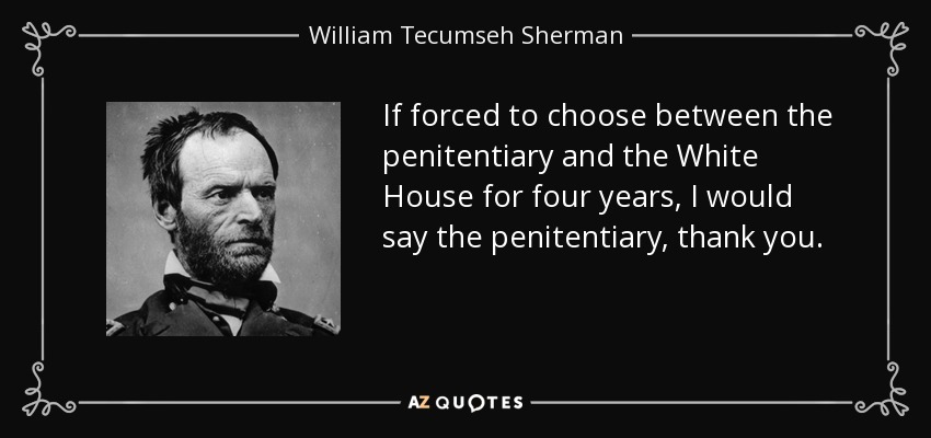 If forced to choose between the penitentiary and the White House for four years, I would say the penitentiary, thank you. - William Tecumseh Sherman