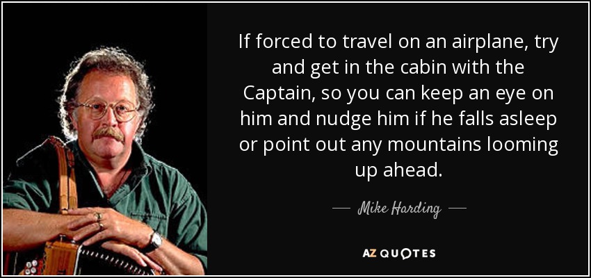 If forced to travel on an airplane, try and get in the cabin with the Captain, so you can keep an eye on him and nudge him if he falls asleep or point out any mountains looming up ahead. - Mike Harding