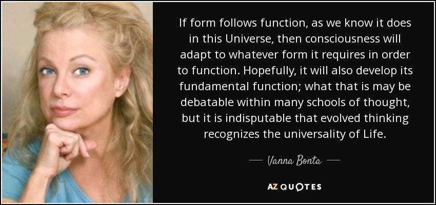 If form follows function, as we know it does in this Universe, then consciousness will adapt to whatever form it requires in order to function. Hopefully, it will also develop its fundamental function; what that is may be debatable within many schools of thought, but it is indisputable that evolved thinking recognizes the universality of Life. - Vanna Bonta