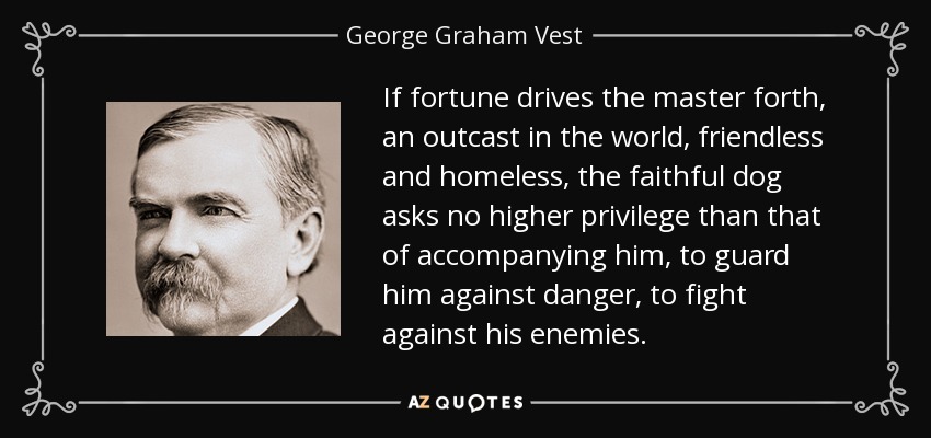 If fortune drives the master forth, an outcast in the world, friendless and homeless, the faithful dog asks no higher privilege than that of accompanying him, to guard him against danger, to fight against his enemies. - George Graham Vest