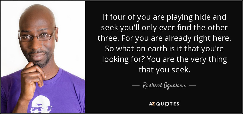 If four of you are playing hide and seek you'll only ever find the other three. For you are already right here. So what on earth is it that you're looking for? You are the very thing that you seek. - Rasheed Ogunlaru