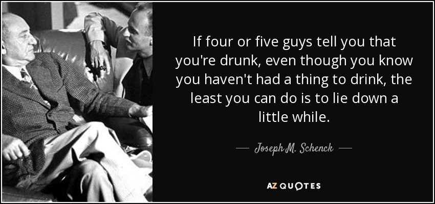 If four or five guys tell you that you're drunk, even though you know you haven't had a thing to drink, the least you can do is to lie down a little while. - Joseph M. Schenck