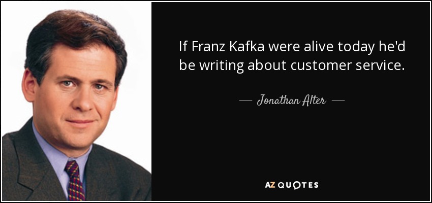 If Franz Kafka were alive today he'd be writing about customer service. - Jonathan Alter