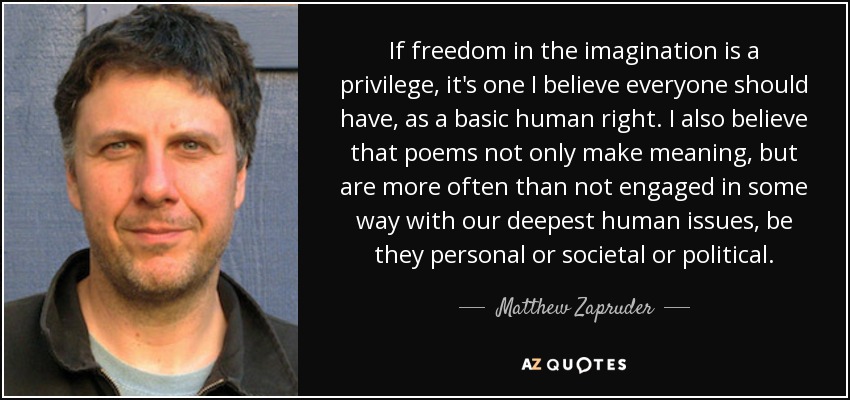If freedom in the imagination is a privilege, it's one I believe everyone should have, as a basic human right. I also believe that poems not only make meaning, but are more often than not engaged in some way with our deepest human issues, be they personal or societal or political. - Matthew Zapruder