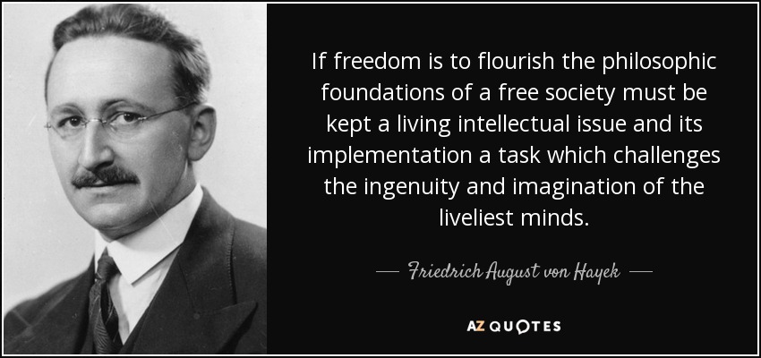 If freedom is to flourish the philosophic foundations of a free society must be kept a living intellectual issue and its implementation a task which challenges the ingenuity and imagination of the liveliest minds. - Friedrich August von Hayek