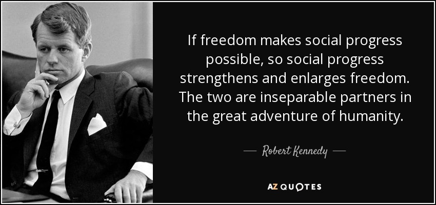 If freedom makes social progress possible, so social progress strengthens and enlarges freedom. The two are inseparable partners in the great adventure of humanity. - Robert Kennedy