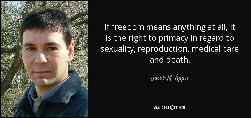 If freedom means anything at all, it is the right to primacy in regard to sexuality, reproduction, medical care and death. - Jacob M. Appel