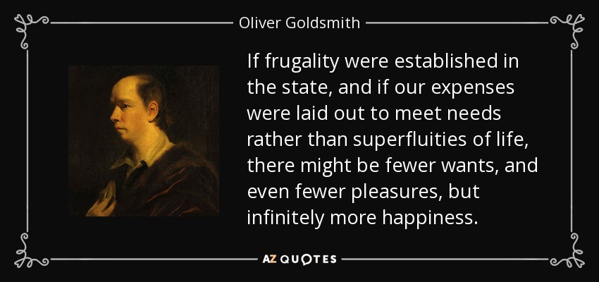 If frugality were established in the state, and if our expenses were laid out to meet needs rather than superfluities of life, there might be fewer wants, and even fewer pleasures, but infinitely more happiness. - Oliver Goldsmith