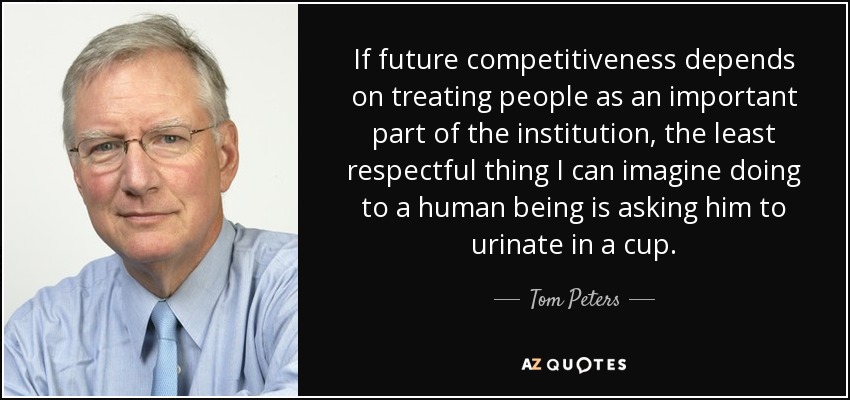 If future competitiveness depends on treating people as an important part of the institution, the least respectful thing I can imagine doing to a human being is asking him to urinate in a cup. - Tom Peters
