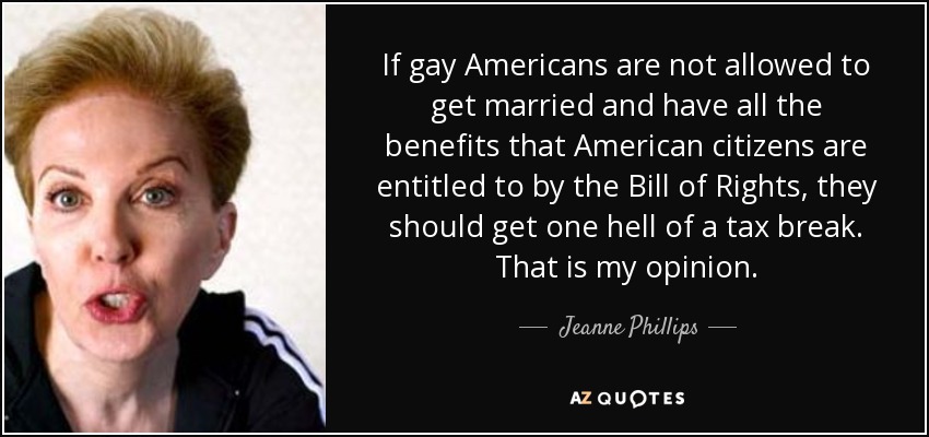 If gay Americans are not allowed to get married and have all the benefits that American citizens are entitled to by the Bill of Rights, they should get one hell of a tax break. That is my opinion. - Jeanne Phillips