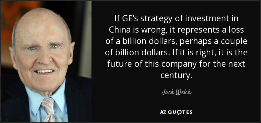 If GE's strategy of investment in China is wrong, it represents a loss of a billion dollars, perhaps a couple of billion dollars. If it is right, it is the future of this company for the next century. - Jack Welch