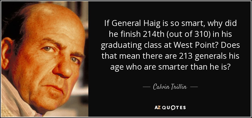 If General Haig is so smart, why did he finish 214th (out of 310) in his graduating class at West Point? Does that mean there are 213 generals his age who are smarter than he is? - Calvin Trillin
