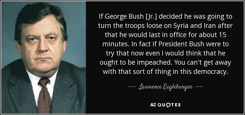 If George Bush [Jr.] decided he was going to turn the troops loose on Syria and Iran after that he would last in office for about 15 minutes. In fact if President Bush were to try that now even I would think that he ought to be impeached. You can't get away with that sort of thing in this democracy. - Lawrence Eagleburger