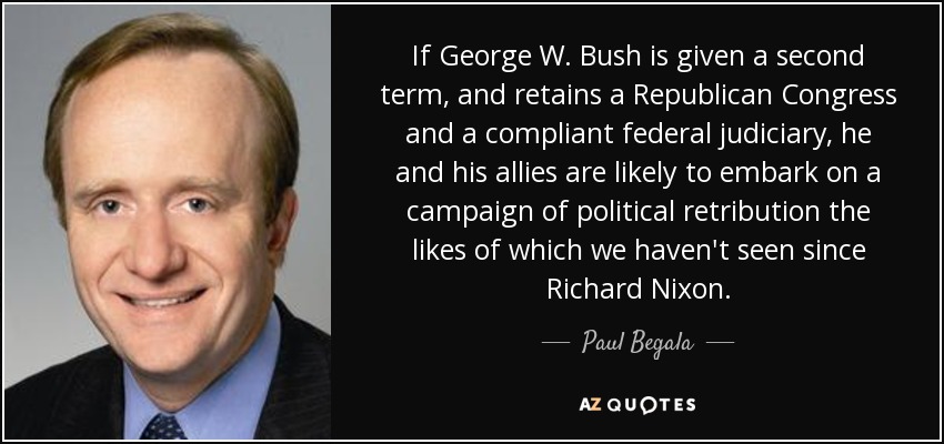 If George W. Bush is given a second term, and retains a Republican Congress and a compliant federal judiciary, he and his allies are likely to embark on a campaign of political retribution the likes of which we haven't seen since Richard Nixon. - Paul Begala