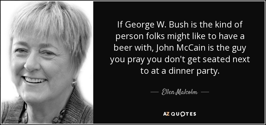 If George W. Bush is the kind of person folks might like to have a beer with, John McCain is the guy you pray you don't get seated next to at a dinner party. - Ellen Malcolm