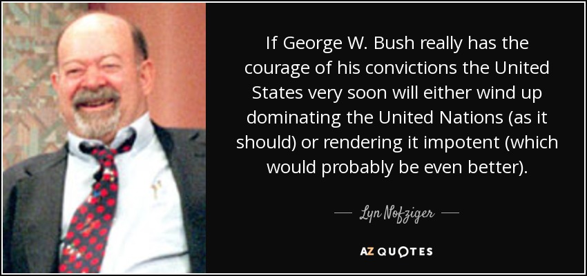 If George W. Bush really has the courage of his convictions the United States very soon will either wind up dominating the United Nations (as it should) or rendering it impotent (which would probably be even better). - Lyn Nofziger