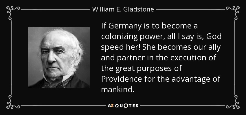 If Germany is to become a colonizing power, all I say is, God speed her! She becomes our ally and partner in the execution of the great purposes of Providence for the advantage of mankind. - William E. Gladstone