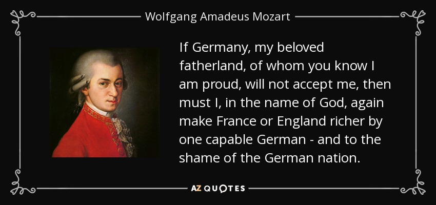 If Germany, my beloved fatherland, of whom you know I am proud, will not accept me, then must I, in the name of God, again make France or England richer by one capable German - and to the shame of the German nation. - Wolfgang Amadeus Mozart