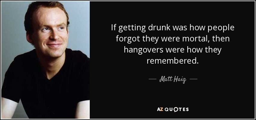 If getting drunk was how people forgot they were mortal, then hangovers were how they remembered. - Matt Haig