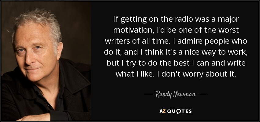 If getting on the radio was a major motivation, I'd be one of the worst writers of all time. I admire people who do it, and I think it's a nice way to work, but I try to do the best I can and write what I like. I don't worry about it. - Randy Newman