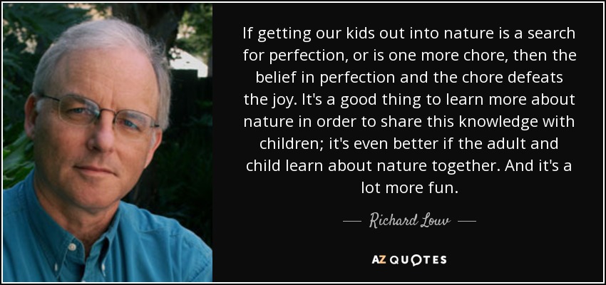 If getting our kids out into nature is a search for perfection, or is one more chore, then the belief in perfection and the chore defeats the joy. It's a good thing to learn more about nature in order to share this knowledge with children; it's even better if the adult and child learn about nature together. And it's a lot more fun. - Richard Louv