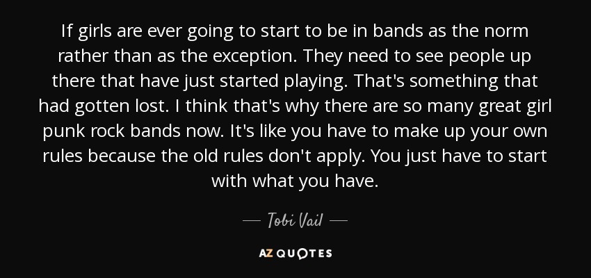 If girls are ever going to start to be in bands as the norm rather than as the exception. They need to see people up there that have just started playing. That's something that had gotten lost. I think that's why there are so many great girl punk rock bands now. It's like you have to make up your own rules because the old rules don't apply. You just have to start with what you have. - Tobi Vail