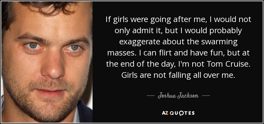 If girls were going after me, I would not only admit it, but I would probably exaggerate about the swarming masses. I can flirt and have fun, but at the end of the day, I'm not Tom Cruise. Girls are not falling all over me. - Joshua Jackson