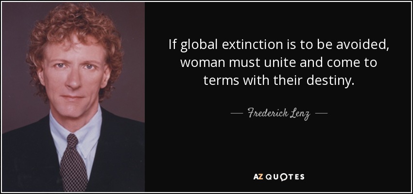 If global extinction is to be avoided, woman must unite and come to terms with their destiny. - Frederick Lenz