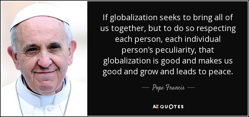 If globalization seeks to bring all of us together, but to do so respecting each person, each individual person's peculiarity, that globalization is good and makes us good and grow and leads to peace. - Pope Francis