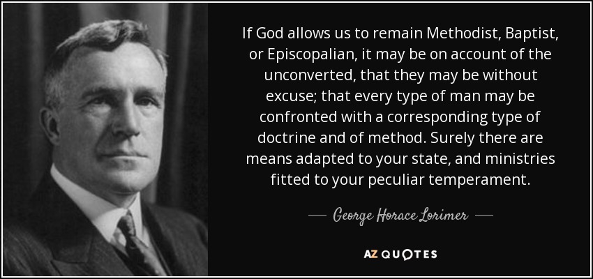 If God allows us to remain Methodist, Baptist, or Episcopalian, it may be on account of the unconverted, that they may be without excuse; that every type of man may be confronted with a corresponding type of doctrine and of method. Surely there are means adapted to your state, and ministries fitted to your peculiar temperament. - George Horace Lorimer