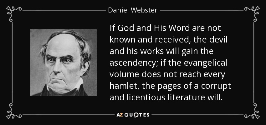 If God and His Word are not known and received, the devil and his works will gain the ascendency; if the evangelical volume does not reach every hamlet, the pages of a corrupt and licentious literature will. - Daniel Webster