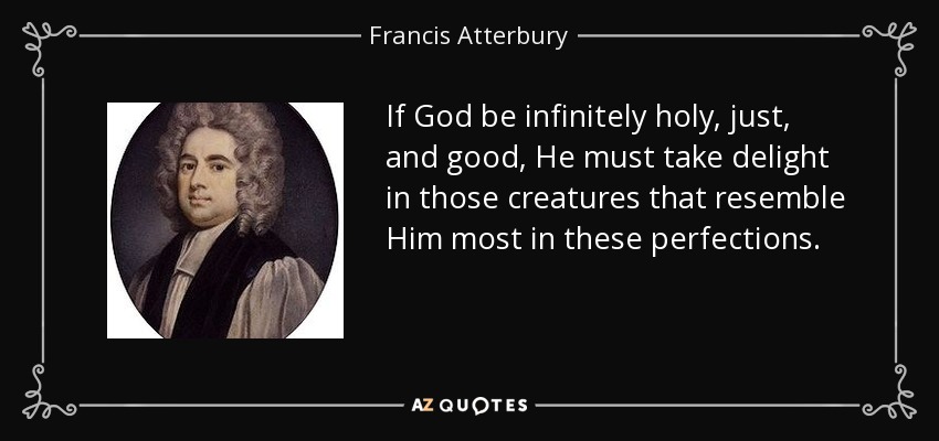 If God be infinitely holy, just, and good, He must take delight in those creatures that resemble Him most in these perfections. - Francis Atterbury