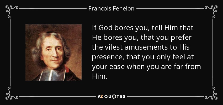 If God bores you, tell Him that He bores you, that you prefer the vilest amusements to His presence, that you only feel at your ease when you are far from Him. - Francois Fenelon