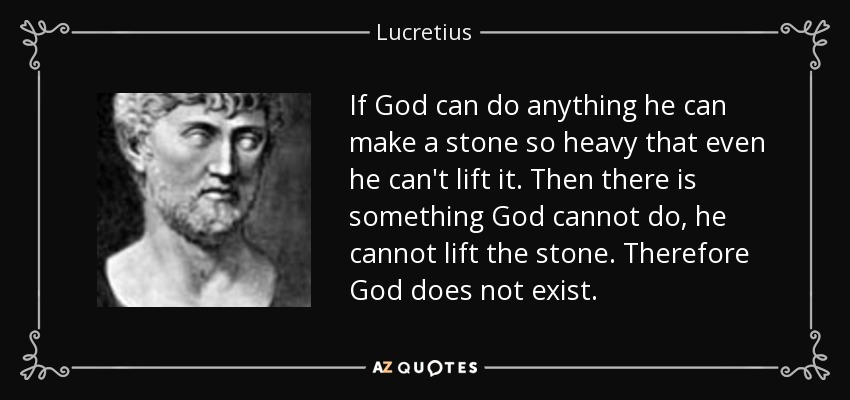 If God can do anything he can make a stone so heavy that even he can't lift it. Then there is something God cannot do, he cannot lift the stone. Therefore God does not exist. - Lucretius