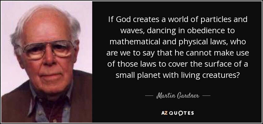 If God creates a world of particles and waves, dancing in obedience to mathematical and physical laws, who are we to say that he cannot make use of those laws to cover the surface of a small planet with living creatures? - Martin Gardner