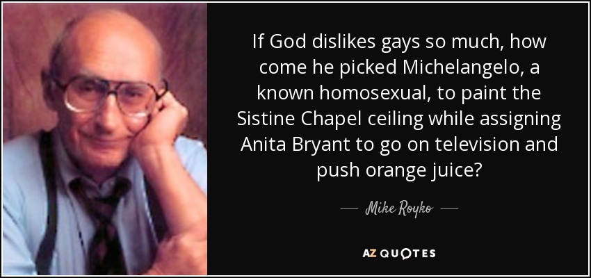 If God dislikes gays so much, how come he picked Michelangelo, a known homosexual, to paint the Sistine Chapel ceiling while assigning Anita Bryant to go on television and push orange juice? - Mike Royko