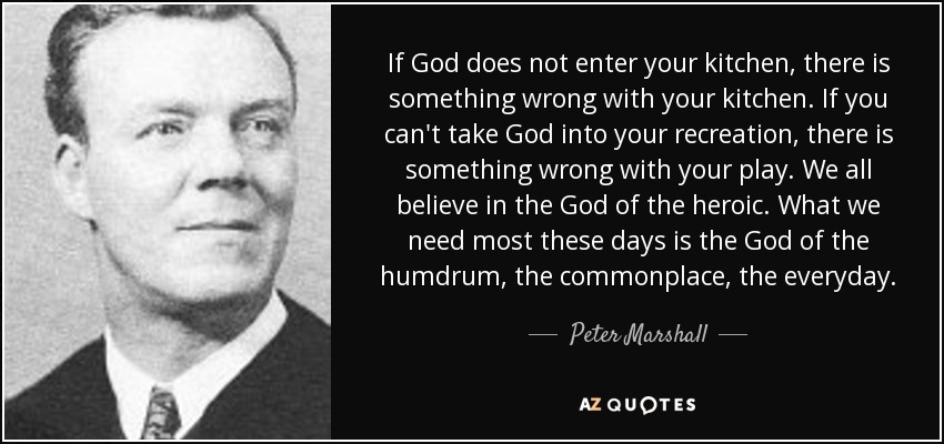 If God does not enter your kitchen, there is something wrong with your kitchen. If you can't take God into your recreation, there is something wrong with your play. We all believe in the God of the heroic. What we need most these days is the God of the humdrum, the commonplace, the everyday. - Peter Marshall
