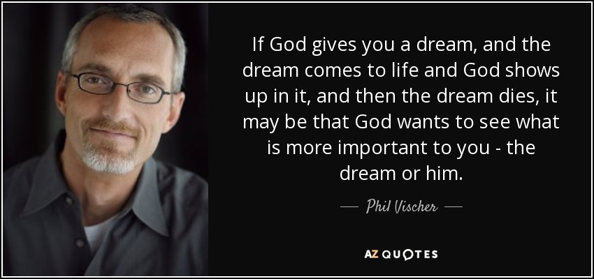 If God gives you a dream, and the dream comes to life and God shows up in it, and then the dream dies, it may be that God wants to see what is more important to you - the dream or him. - Phil Vischer