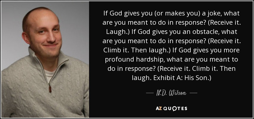 If God gives you (or makes you) a joke, what are you meant to do in response? (Receive it. Laugh.) If God gives you an obstacle, what are you meant to do in response? (Receive it. Climb it. Then laugh.) If God gives you more profound hardship, what are you meant to do in response? (Receive it. Climb it. Then laugh. Exhibit A: His Son.) - N.D. Wilson