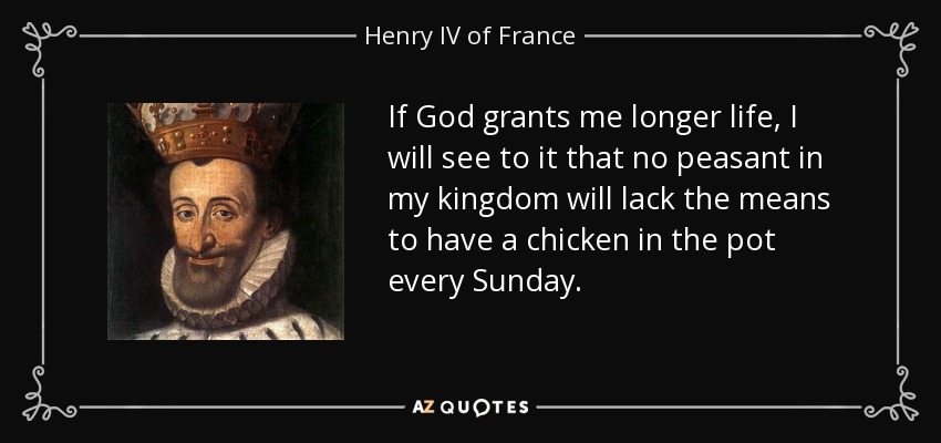 If God grants me longer life, I will see to it that no peasant in my kingdom will lack the means to have a chicken in the pot every Sunday. - Henry IV of France
