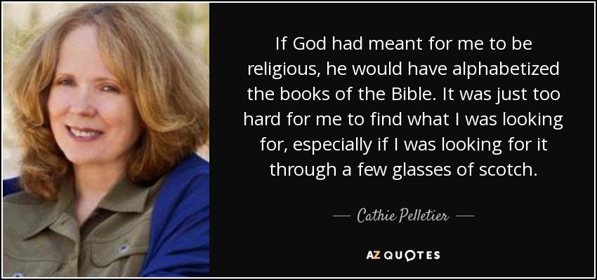If God had meant for me to be religious, he would have alphabetized the books of the Bible. It was just too hard for me to find what I was looking for, especially if I was looking for it through a few glasses of scotch. - Cathie Pelletier