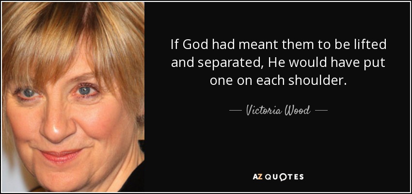 If God had meant them to be lifted and separated, He would have put one on each shoulder. - Victoria Wood