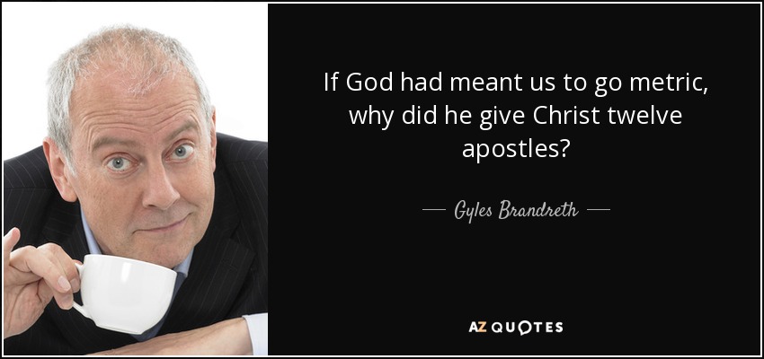 If God had meant us to go metric, why did he give Christ twelve apostles? - Gyles Brandreth