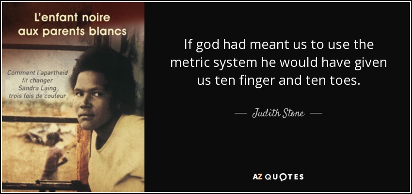 If god had meant us to use the metric system he would have given us ten finger and ten toes. - Judith Stone