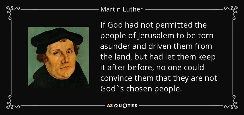 If God had not permitted the people of Jerusalem to be torn asunder and driven them from the land, but had let them keep it after before, no one could convince them that they are not God`s chosen people. - Martin Luther