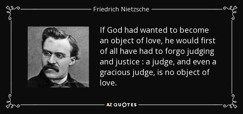 If God had wanted to become an object of love, he would first of all have had to forgo judging and justice : a judge, and even a gracious judge, is no object of love. - Friedrich Nietzsche