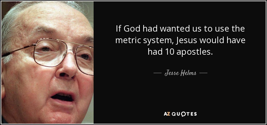 If God had wanted us to use the metric system, Jesus would have had 10 apostles. - Jesse Helms